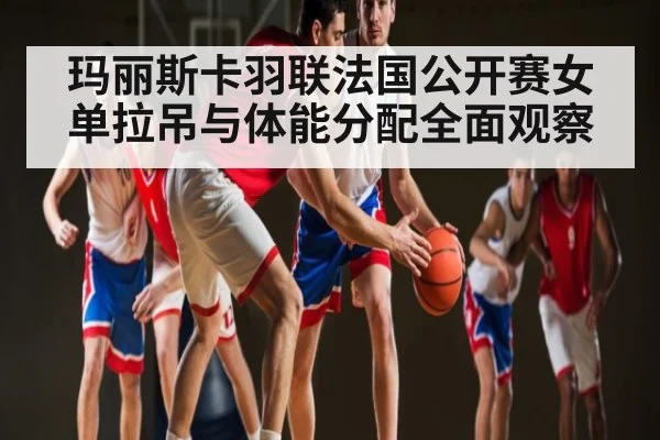 玛丽斯卡羽联法国公开赛女单拉吊与体能分配全面观察