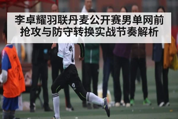 李卓耀羽联丹麦公开赛男单网前抢攻与防守转换实战节奏解析